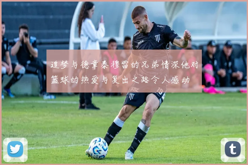 追梦与德章泰穆雷的兄弟情深他对篮球的热爱与复出之路令人感动