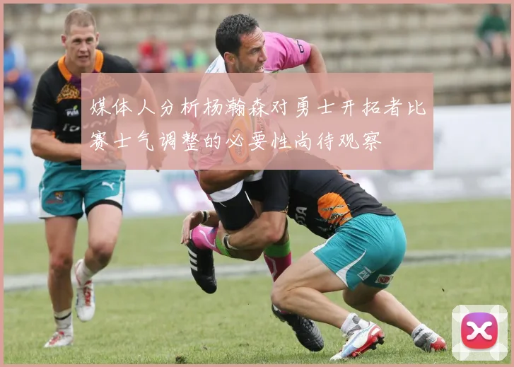 媒体人分析杨瀚森对勇士开拓者比赛士气调整的必要性尚待观察