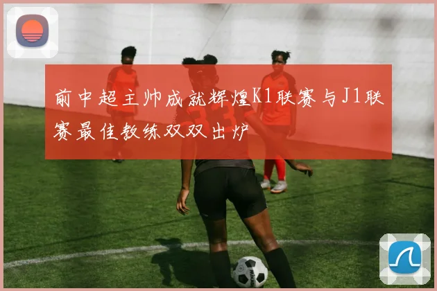 前中超主帅成就辉煌K1联赛与J1联赛最佳教练双双出炉