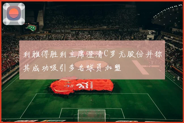 利雅得胜利主席澄清C罗无股份并称其成功吸引多名球员加盟