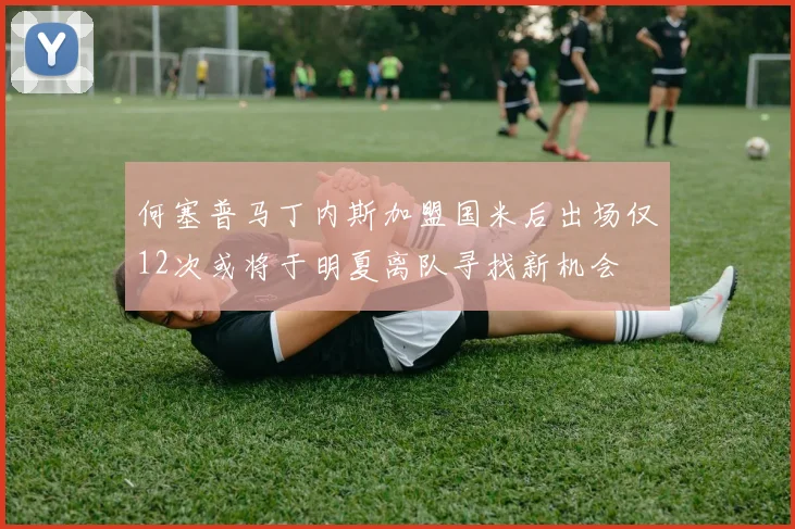 何塞普马丁内斯加盟国米后出场仅12次或将于明夏离队寻找新机会