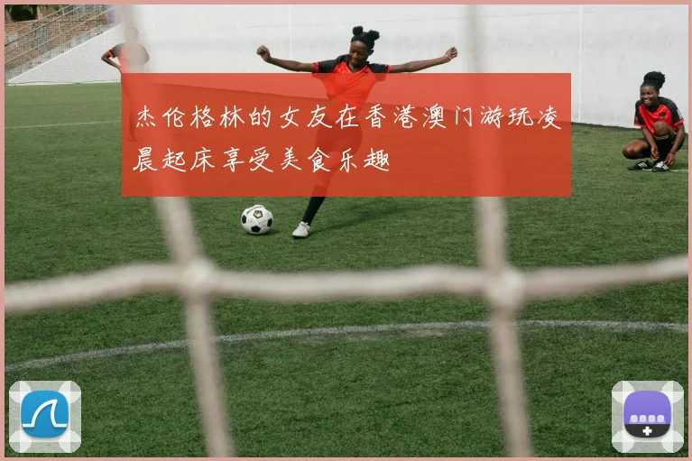 杰伦格林的女友在香港澳门游玩凌晨起床享受美食乐趣