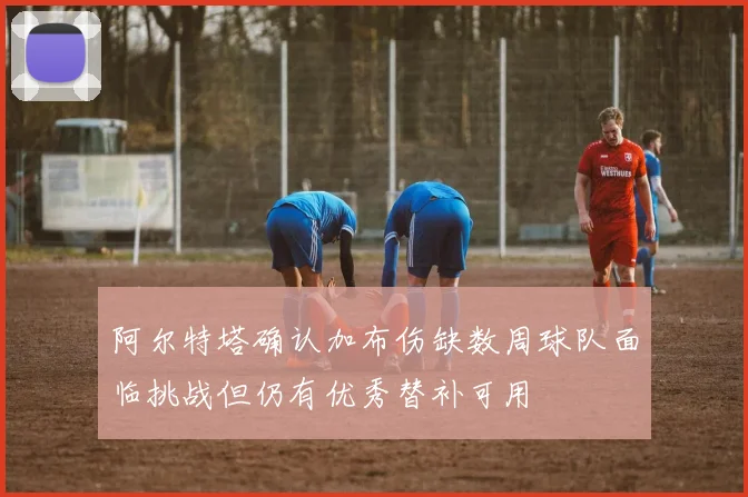 阿尔特塔确认加布伤缺数周球队面临挑战但仍有优秀替补可用