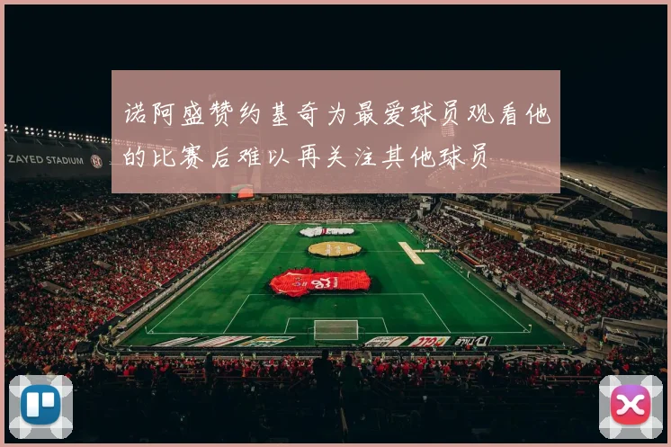 诺阿盛赞约基奇为最爱球员观看他的比赛后难以再关注其他球员