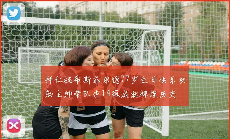 拜仁祝希斯菲尔德77岁生日快乐功勋主帅带队夺14冠成就辉煌历史