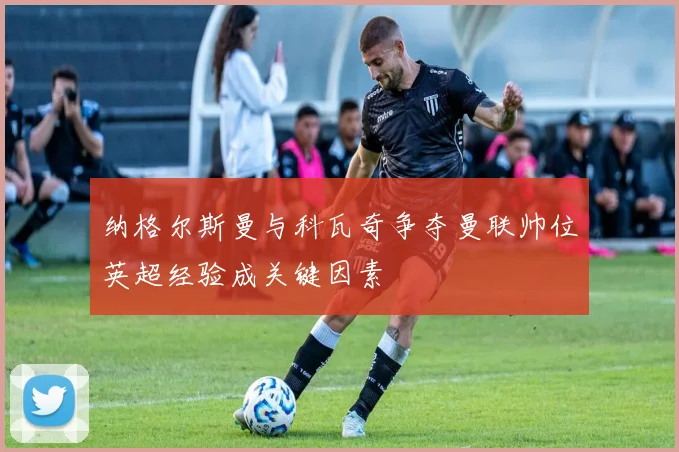纳格尔斯曼与科瓦奇争夺曼联帅位英超经验成关键因素