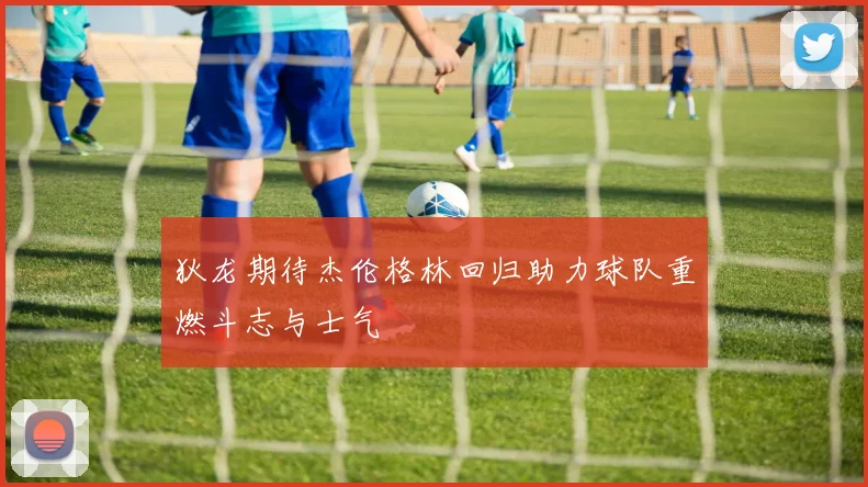 狄龙期待杰伦格林回归助力球队重燃斗志与士气