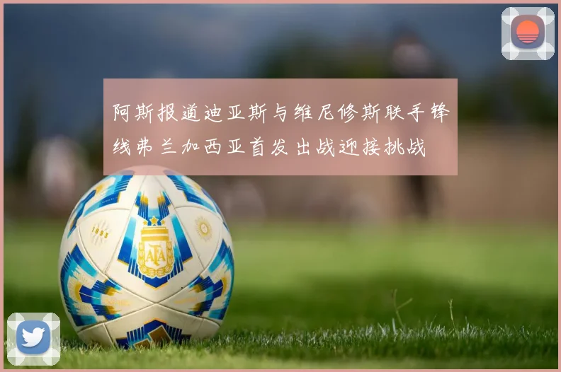 阿斯报道迪亚斯与维尼修斯联手锋线弗兰加西亚首发出战迎接挑战