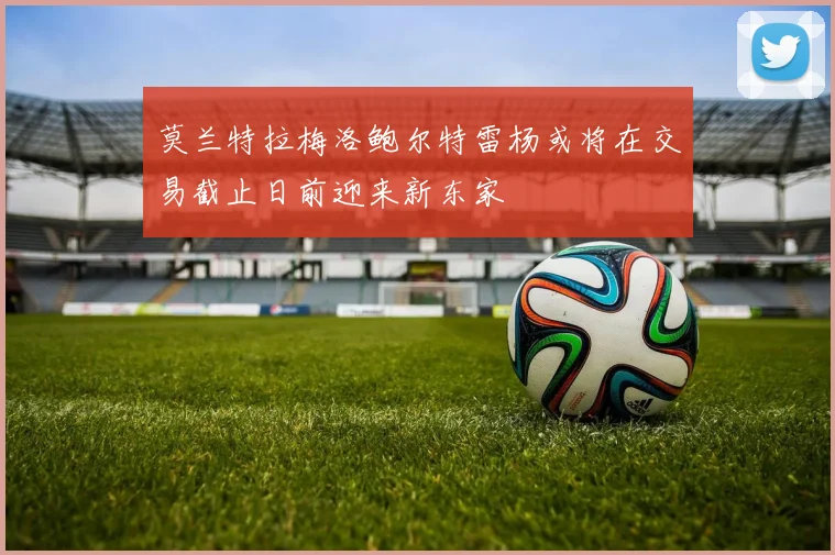 莫兰特拉梅洛鲍尔特雷杨或将在交易截止日前迎来新东家