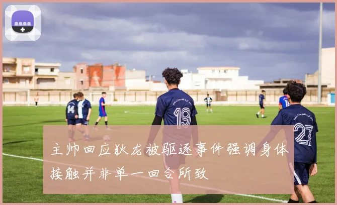 主帅回应狄龙被驱逐事件强调身体接触并非单一回合所致