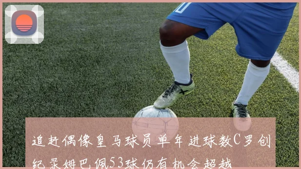 追赶偶像皇马球员单年进球数C罗创纪录姆巴佩53球仍有机会超越