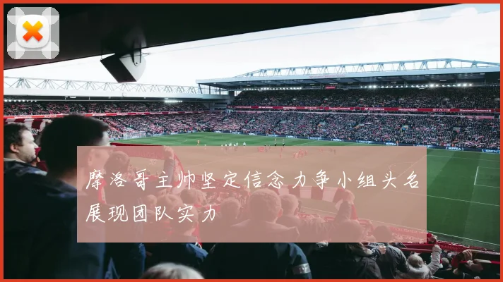 摩洛哥主帅坚定信念力争小组头名展现团队实力
