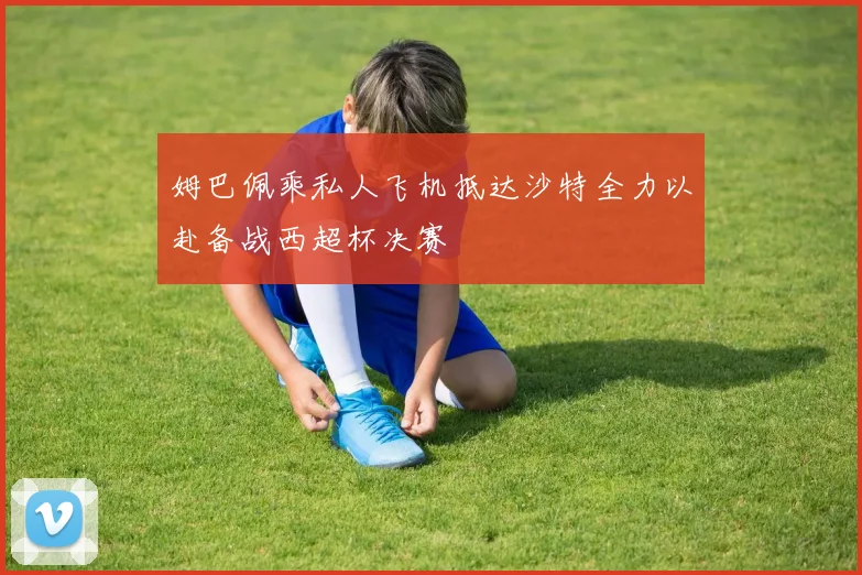 姆巴佩乘私人飞机抵达沙特全力以赴备战西超杯决赛