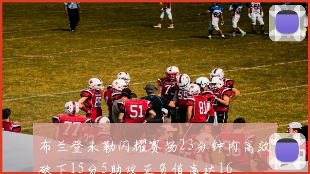 布兰登米勒闪耀赛场23分钟内高效砍下15分5助攻正负值高达16