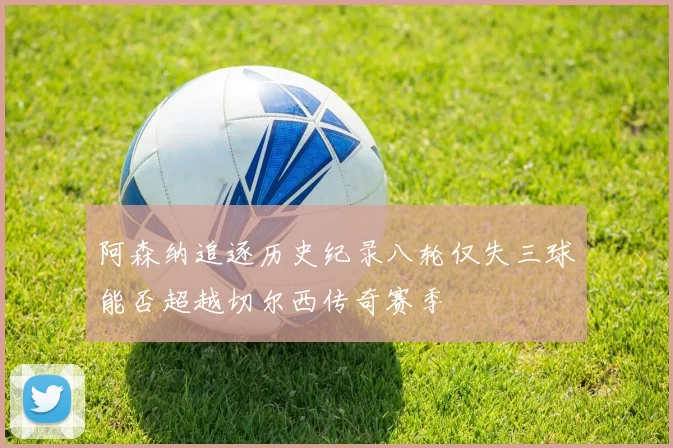 阿森纳追逐历史纪录八轮仅失三球能否超越切尔西传奇赛季