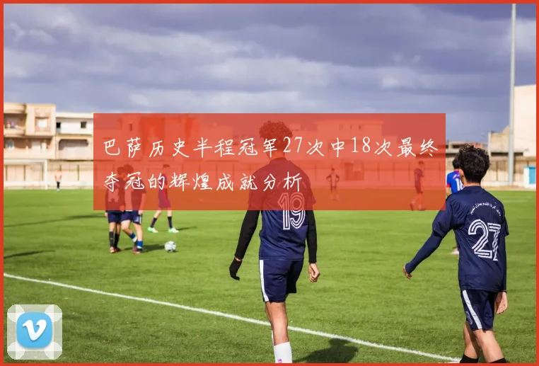 巴萨历史半程冠军27次中18次最终夺冠的辉煌成就分析