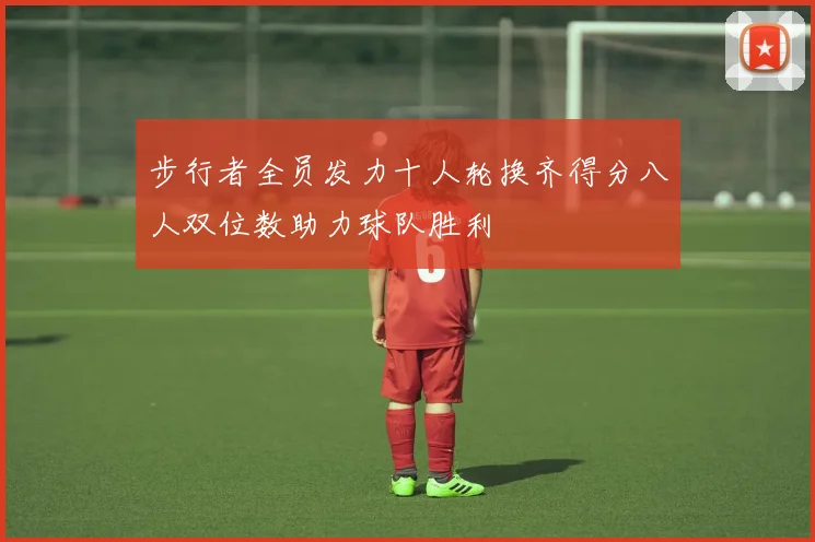 步行者全员发力十人轮换齐得分八人双位数助力球队胜利