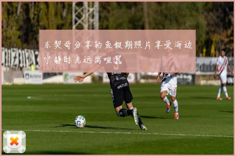 东契奇分享钓鱼假期照片享受海边宁静时光远离喧嚣