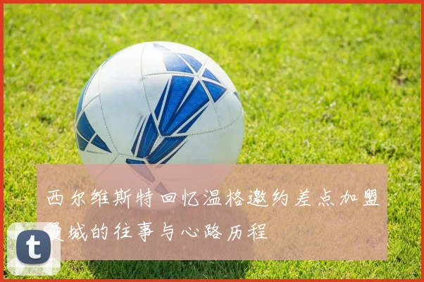 西尔维斯特回忆温格邀约差点加盟曼城的往事与心路历程