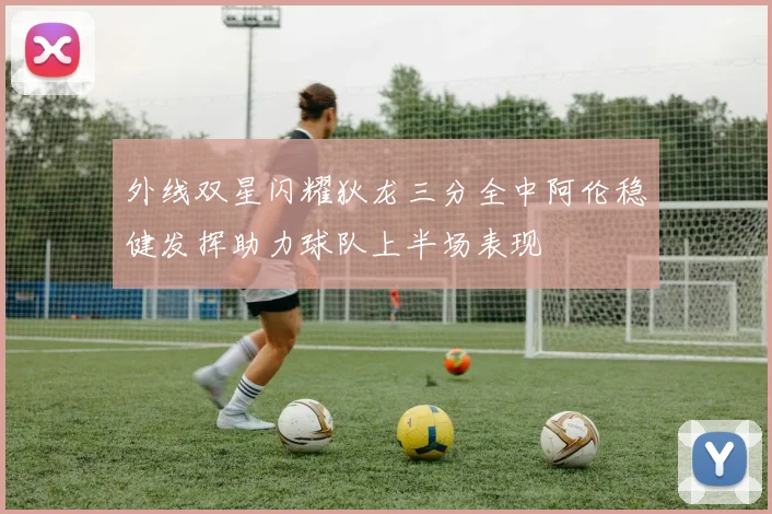 外线双星闪耀狄龙三分全中阿伦稳健发挥助力球队上半场表现