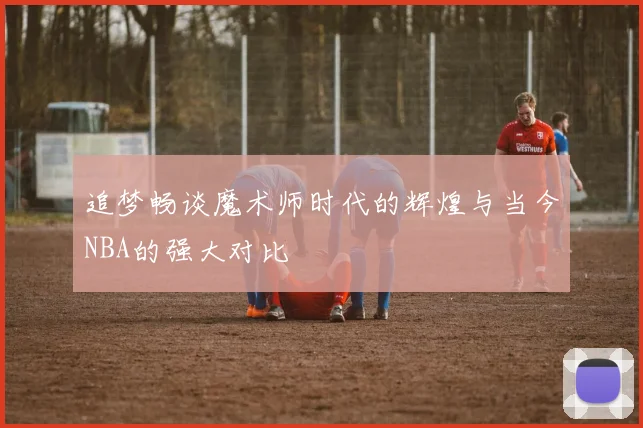 追梦畅谈魔术师时代的辉煌与当今NBA的强大对比