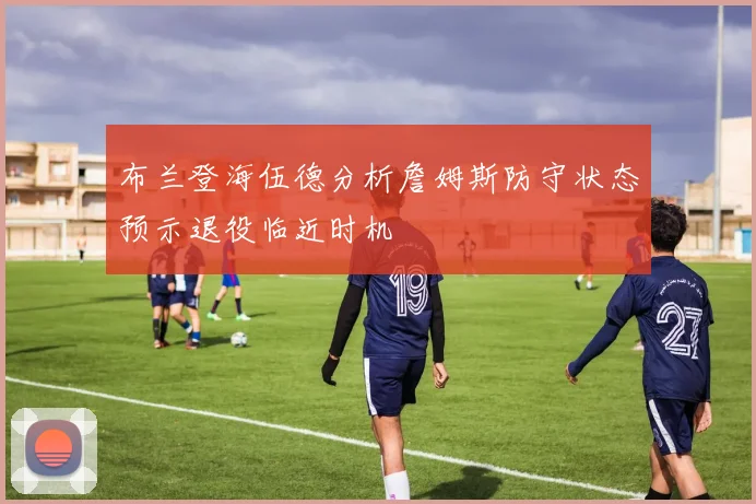 布兰登海伍德分析詹姆斯防守状态预示退役临近时机