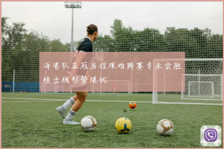 海港队亚冠历程艰难跨赛季未尝胜绩出线形势堪忧
