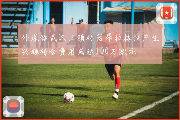 外媒称武汉三镇对若昂拉梅拉产生兴趣转会费用或达100万欧元