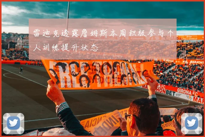 雷迪克透露詹姆斯本周积极参与个人训练提升状态