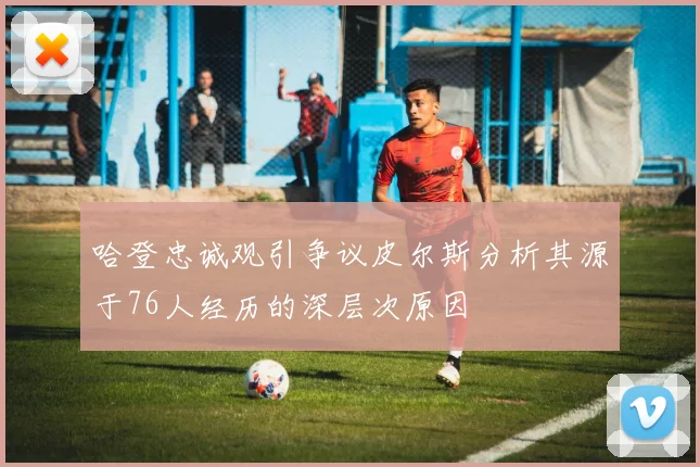 哈登忠诚观引争议皮尔斯分析其源于76人经历的深层次原因