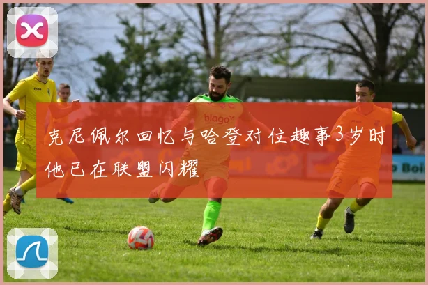 克尼佩尔回忆与哈登对位趣事3岁时他已在联盟闪耀