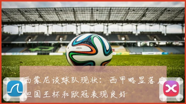 西蒙尼谈球队现状：西甲略显落后但国王杯和欧冠表现良好