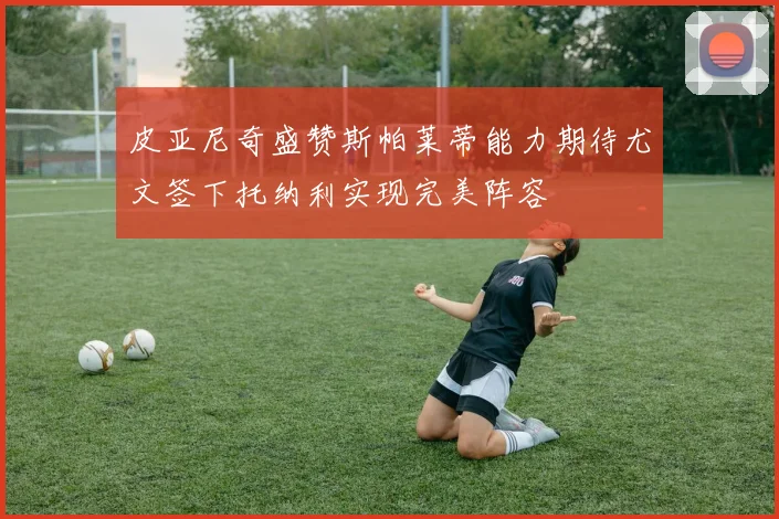 皮亚尼奇盛赞斯帕莱蒂能力期待尤文签下托纳利实现完美阵容
