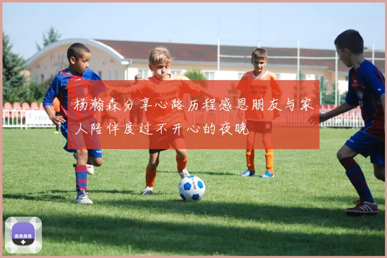 杨瀚森分享心路历程感恩朋友与家人陪伴度过不开心的夜晚