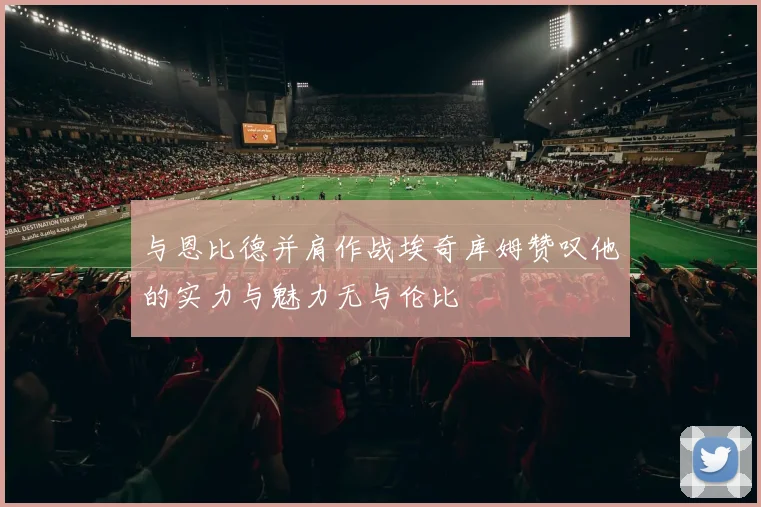 与恩比德并肩作战埃奇库姆赞叹他的实力与魅力无与伦比