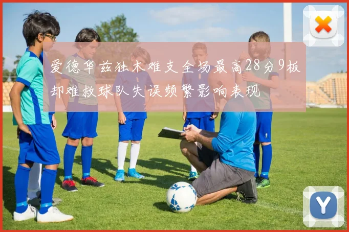 爱德华兹独木难支全场最高28分9板却难救球队失误频繁影响表现