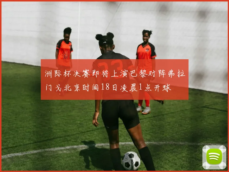 洲际杯决赛即将上演巴黎对阵弗拉门戈北京时间18日凌晨1点开球