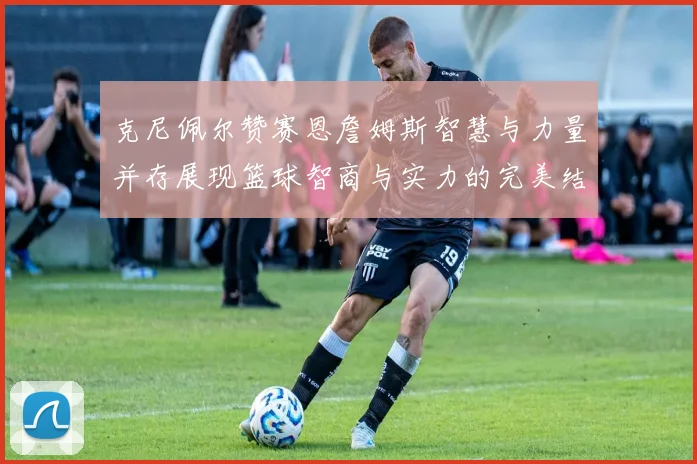 克尼佩尔赞赛恩詹姆斯智慧与力量并存展现篮球智商与实力的完美结合