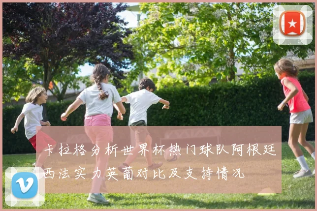 卡拉格分析世界杯热门球队阿根廷西法实力英葡对比及支持情况