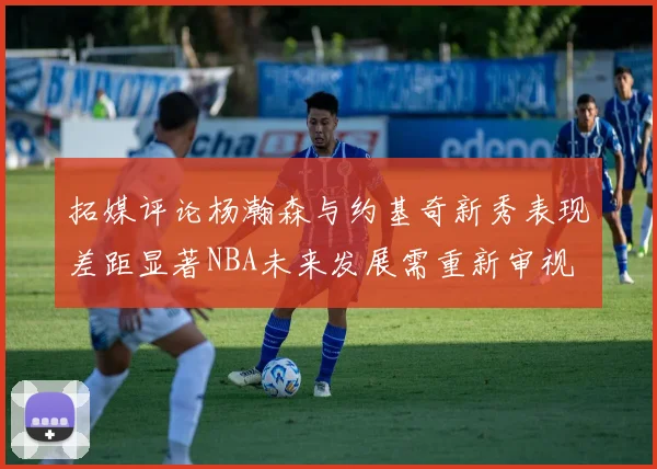 拓媒评论杨瀚森与约基奇新秀表现差距显著NBA未来发展需重新审视