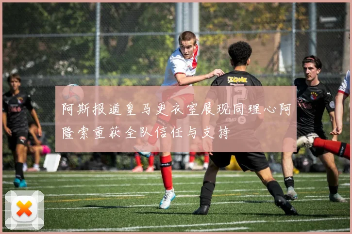 阿斯报道皇马更衣室展现同理心阿隆索重获全队信任与支持