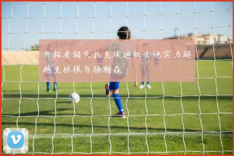 开拓者错失扎克埃迪机会他实力超越克林根与杨瀚森