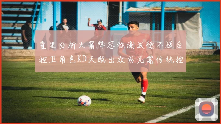 霍里分析火箭阵容称谢泼德不适合控卫角色KD天赋出众或无需传统控卫
