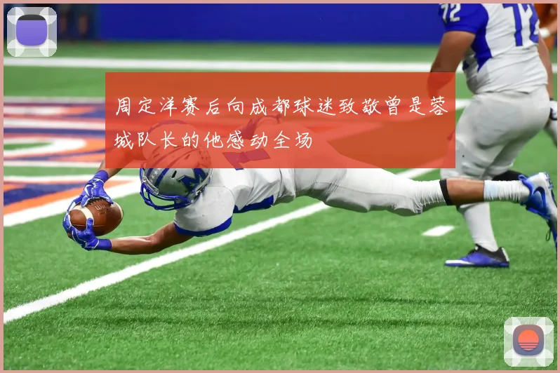 周定洋赛后向成都球迷致敬曾是蓉城队长的他感动全场