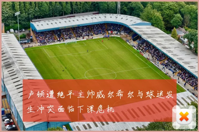 卢顿遭绝平主帅威尔希尔与球迷发生冲突面临下课危机